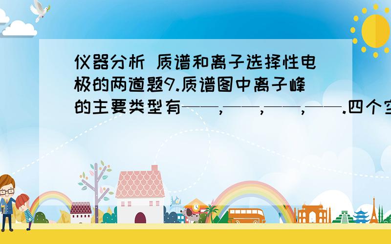 仪器分析 质谱和离子选择性电极的两道题9.质谱图中离子峰的主要类型有——,——,——,——.四个空.我看了教材,讲了7种,四个空怎么填啊?10.离子选择性电极虽然有多种,但其基本结构是由—