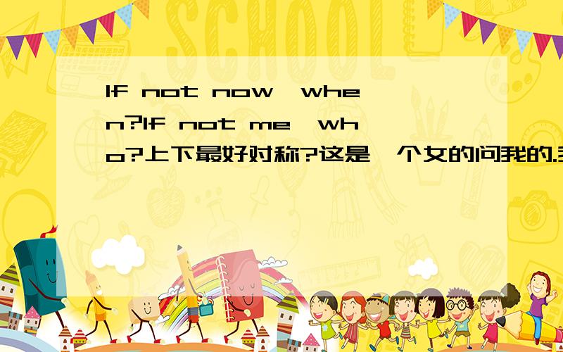 If not now,when?If not me,who?上下最好对称?这是一个女的问我的.我觉得应该另有别意.请大家不要直译,直接翻译,我也明白.但是我想要的是引申意义.