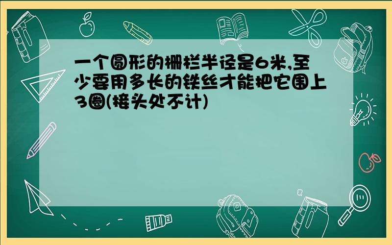 一个圆形的栅栏半径是6米,至少要用多长的铁丝才能把它围上3圈(接头处不计)