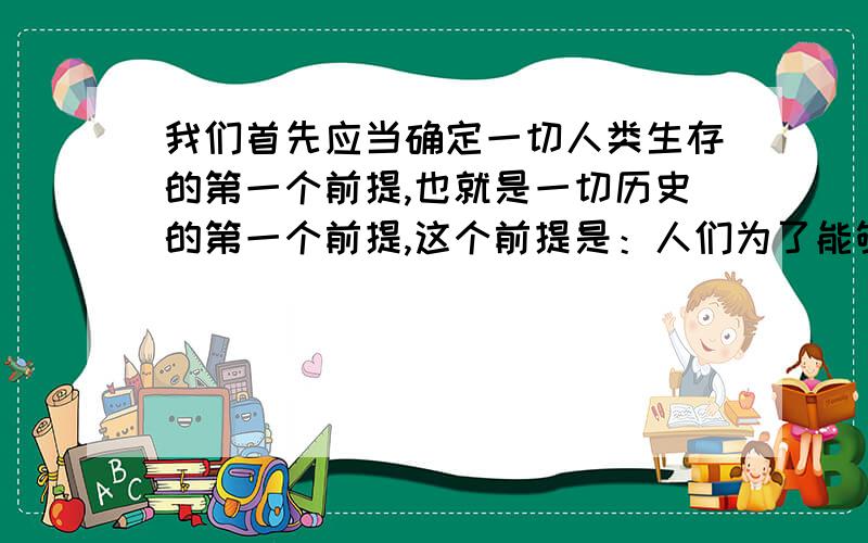 我们首先应当确定一切人类生存的第一个前提,也就是一切历史的第一个前提,这个前提是：人们为了能够“创造历史”,必须能够生活.但是为了生活,首先就需要衣、食、住以及其他东西.因此