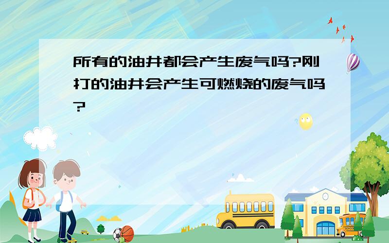 所有的油井都会产生废气吗?刚打的油井会产生可燃烧的废气吗?