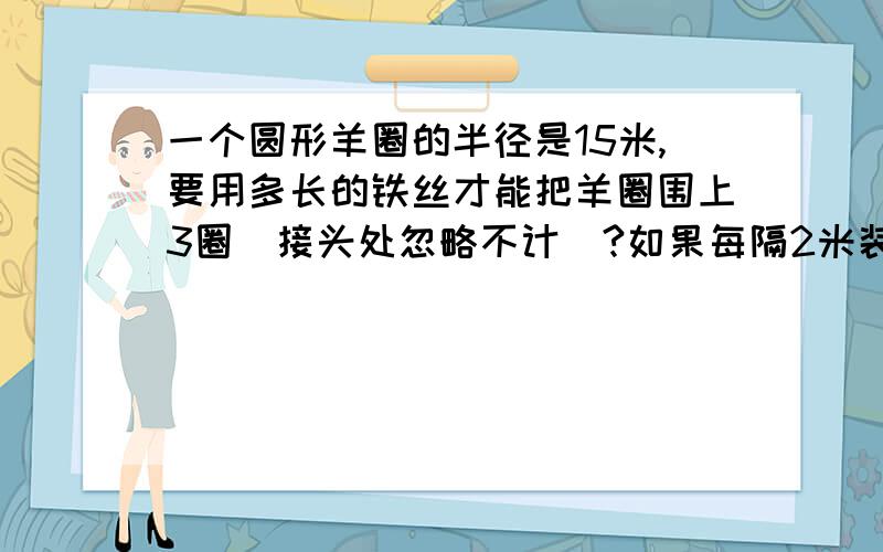 一个圆形羊圈的半径是15米,要用多长的铁丝才能把羊圈围上3圈(接头处忽略不计)?如果每隔2米装一根水泥桩,大约需要多少根水泥桩?(算式怎么列的?能详细点吗?)