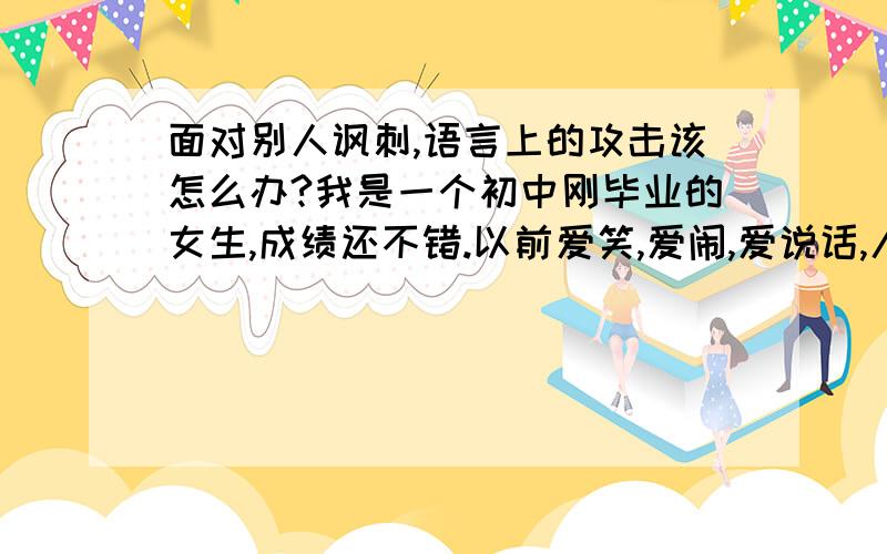 面对别人讽刺,语言上的攻击该怎么办?我是一个初中刚毕业的女生,成绩还不错.以前爱笑,爱闹,爱说话,人缘挺好的.可是到了初三,就经常听到有人在背后说自己坏话.后来那些人竟然在我面前指