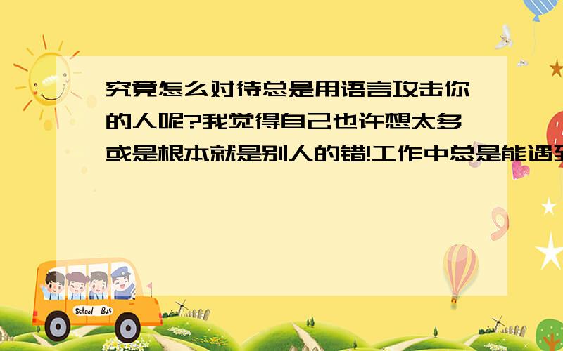 究竟怎么对待总是用语言攻击你的人呢?我觉得自己也许想太多或是根本就是别人的错!工作中总是能遇到那种喜欢用语言攻击的人,有时候告诉自己别太小心眼了,也许人家是无心的 自己又是