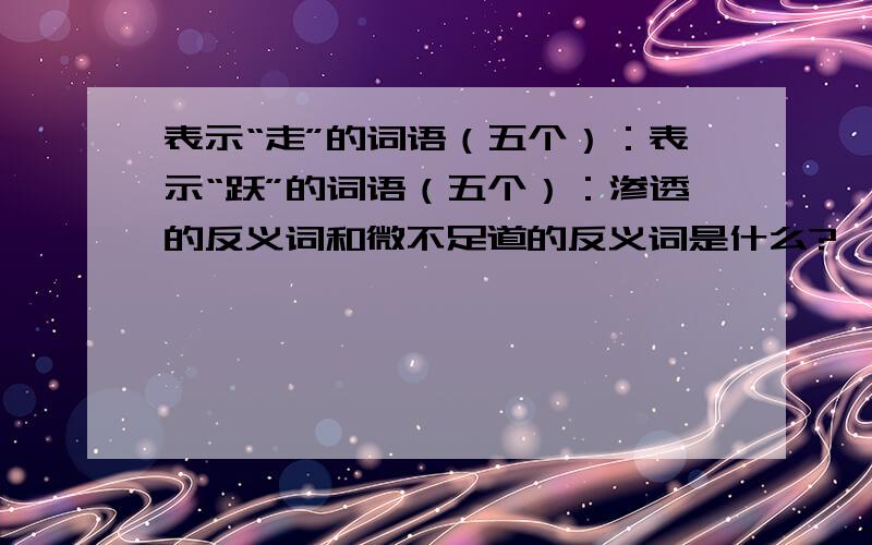 表示“走”的词语（五个）：表示“跃”的词语（五个）：渗透的反义词和微不足道的反义词是什么?