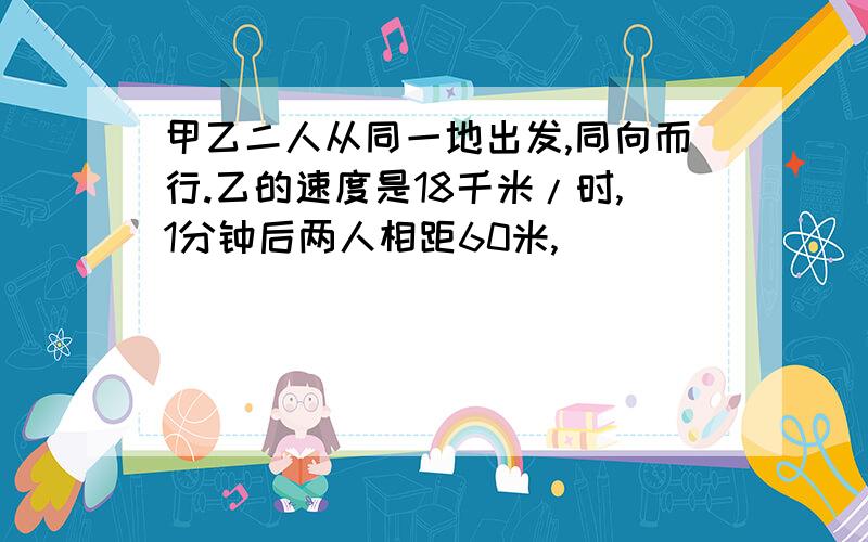 甲乙二人从同一地出发,同向而行.乙的速度是18千米/时,1分钟后两人相距60米,