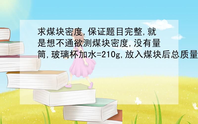 求煤块密度,保证题目完整,就是想不通欲测煤块密度,没有量筒,玻璃杯加水=210g,放入煤块后总质量212g,拿出煤块后总质量200g,求煤块密度