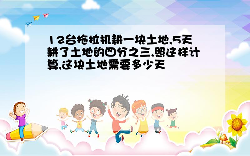 12台拖拉机耕一块土地,5天耕了土地的四分之三,照这样计算,这块土地需要多少天