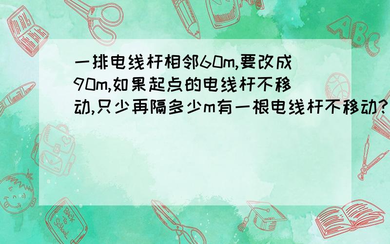 一排电线杆相邻60m,要改成90m,如果起点的电线杆不移动,只少再隔多少m有一根电线杆不移动?