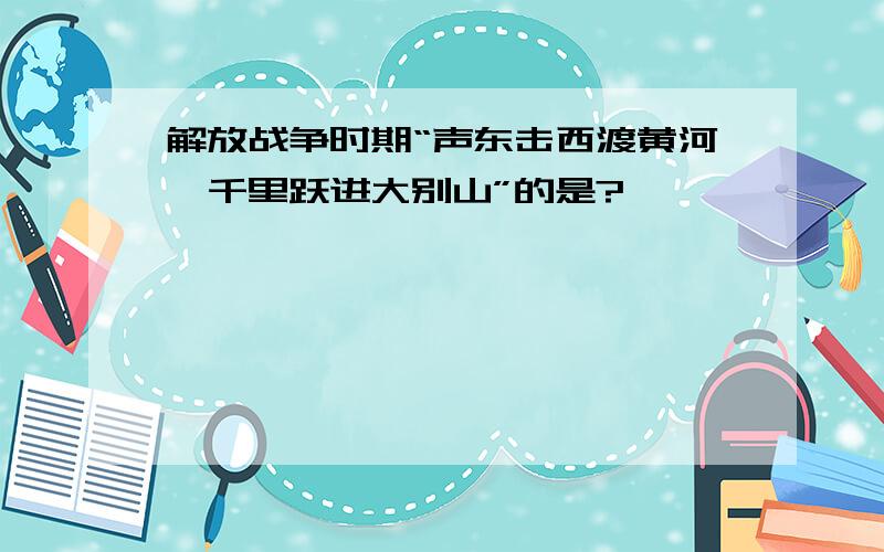 解放战争时期“声东击西渡黄河,千里跃进大别山”的是?