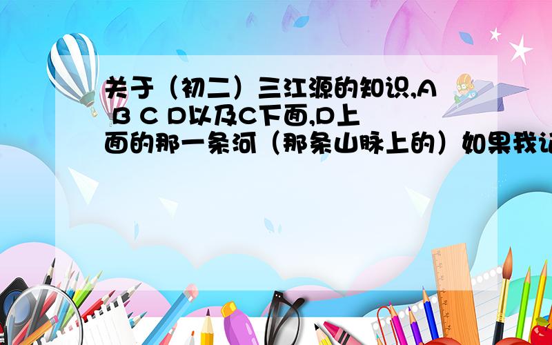 关于（初二）三江源的知识,A B C D以及C下面,D上面的那一条河（那条山脉上的）如果我记得不错的话D是雅鲁藏布江,其他的分不清了,