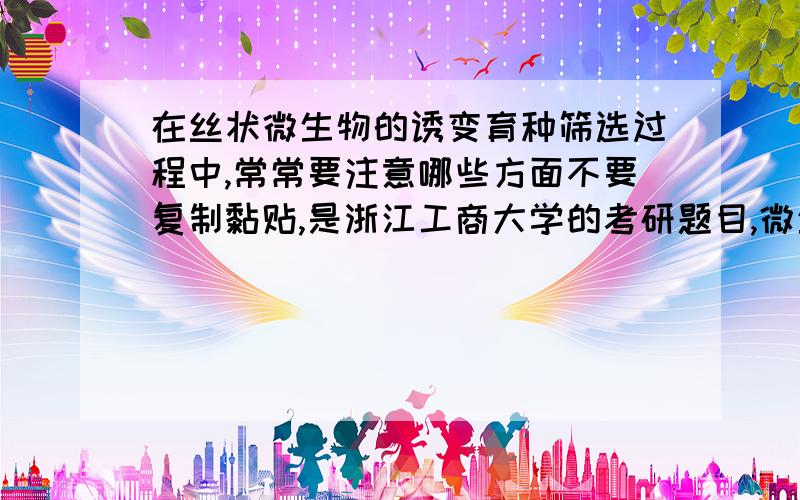 在丝状微生物的诱变育种筛选过程中,常常要注意哪些方面不要复制黏贴,是浙江工商大学的考研题目,微生物学的,用的书是周德庆的《微生物学》第二版,最好答案有相关参考的这本书的页码