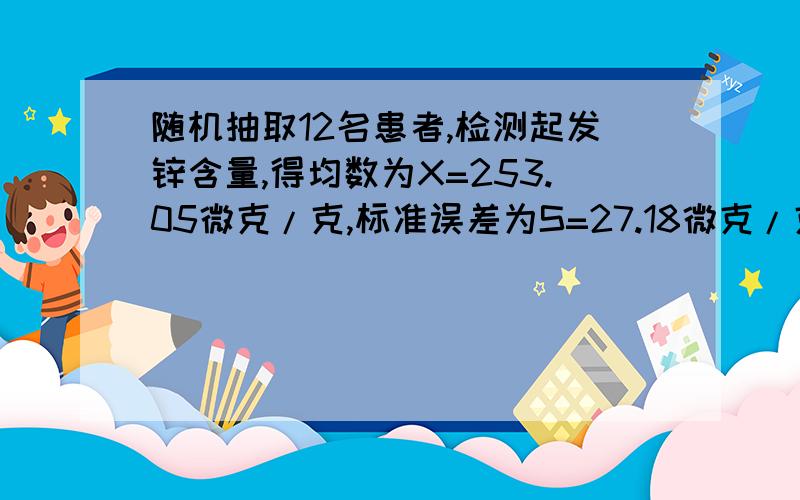 随机抽取12名患者,检测起发锌含量,得均数为X=253.05微克/克,标准误差为S=27.18微克/克,求发锌含量总体均数95%的可信区间（一小时内作答）给力的话可以加分~~