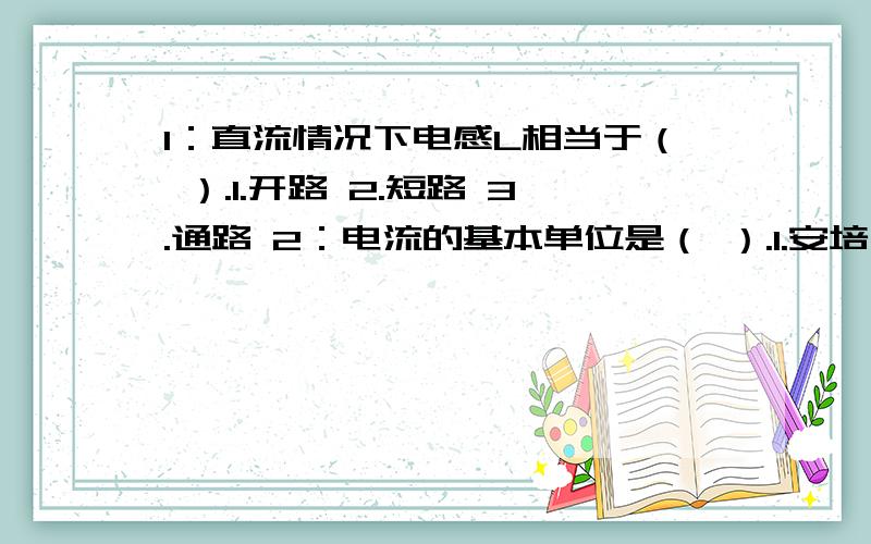 1：直流情况下电感L相当于（ ）.1.开路 2.短路 3.通路 2：电流的基本单位是（ ）.1.安培 2.瓦特 3.毫安 3：容抗XC与频率成（ ）.1.相等 2.反比 3.正比 4：电压的单位是（ ）.1.欧姆 2.千安 3.伏特 5