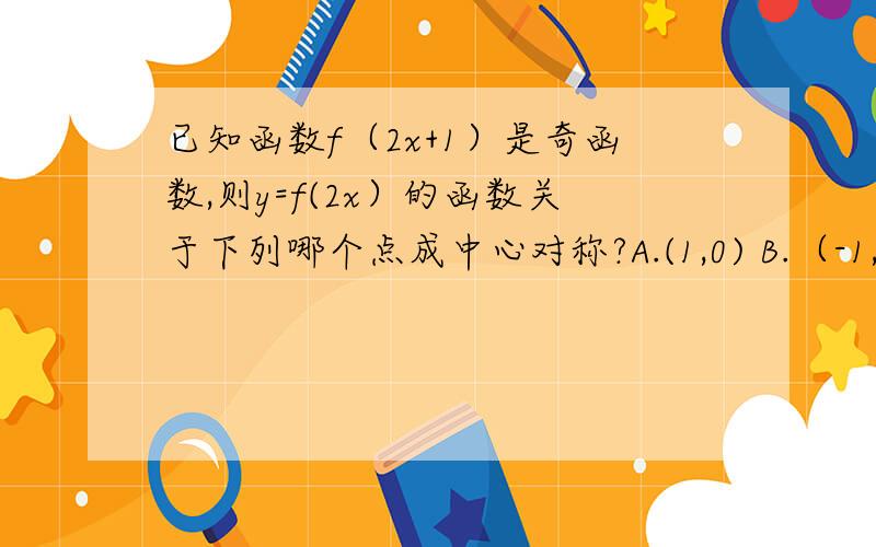 已知函数f（2x+1）是奇函数,则y=f(2x）的函数关于下列哪个点成中心对称?A.(1,0) B.（-1,0） C.(1/2,0) D.(-1/2,0）注：请注明过程.