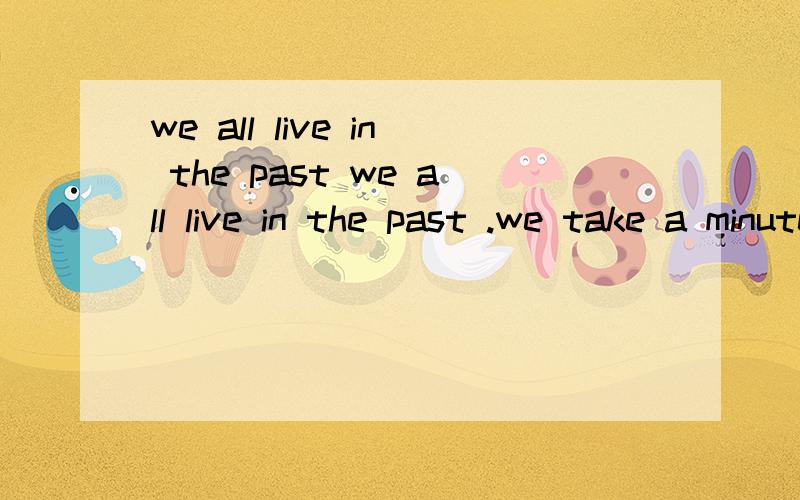 we all live in the past we all live in the past .we take a minute to know someone ,one hour to like someone and one day to love someone ,but the life to forget someone