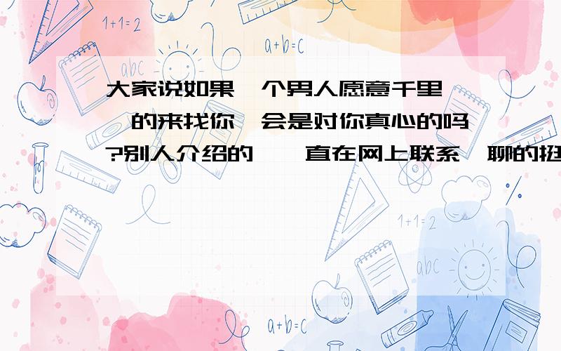 大家说如果一个男人愿意千里迢迢的来找你,会是对你真心的吗?别人介绍的,一直在网上联系,聊的挺投机的,他在外国工作呢.他去外国是为了散心.然后他说想回来见我,我说那你成本太高了吧,