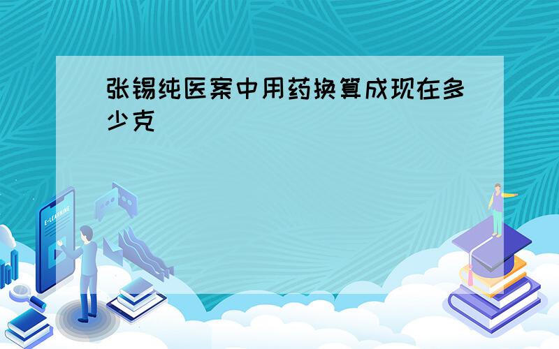 张锡纯医案中用药换算成现在多少克