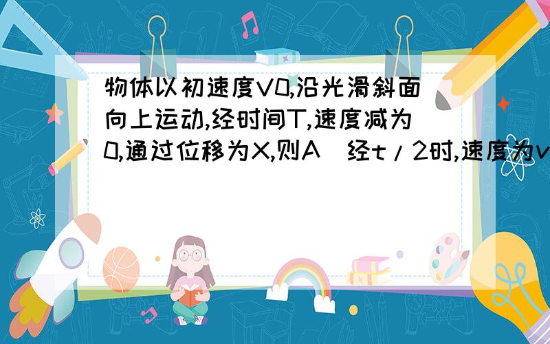 物体以初速度V0,沿光滑斜面向上运动,经时间T,速度减为0,通过位移为X,则A．经t/2时,速度为v0/2,通过的路程为s/2B．经t/2时,速度为v0/2,通过的路程为3s/4C．经s/2时,速度为v0/2,通过的时间为t/4