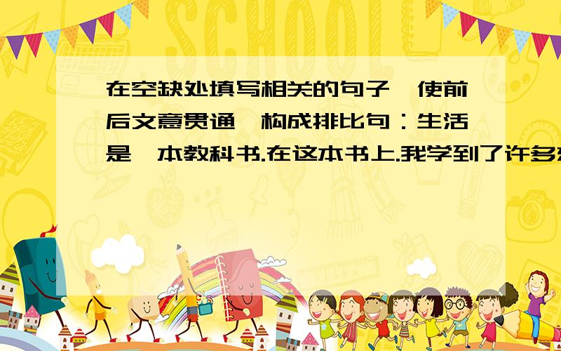 在空缺处填写相关的句子,使前后文意贯通,构成排比句：生活是一本教科书.在这本书上.我学到了许多东西：在经历了失败和挫折后,我学会了坚韧;-----------------------------,---------------------------,