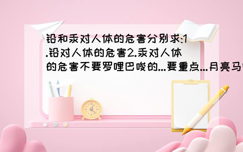 铅和汞对人体的危害分别求:1.铅对人体的危害2.汞对人体的危害不要罗哩巴唆的...要重点...月亮马吗,你那个答案,我才不稀罕呢!我态度有那么差吗?我要说一句,我提问的态度不是很差,可能我