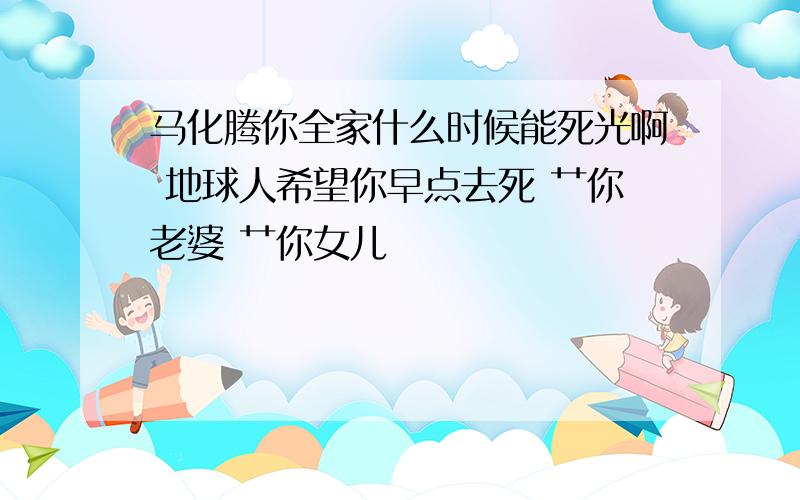 马化腾你全家什么时候能死光啊 地球人希望你早点去死 艹你老婆 艹你女儿