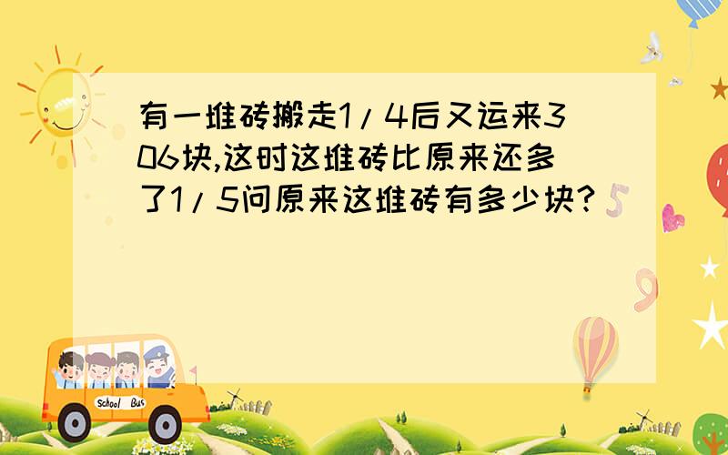 有一堆砖搬走1/4后又运来306块,这时这堆砖比原来还多了1/5问原来这堆砖有多少块?