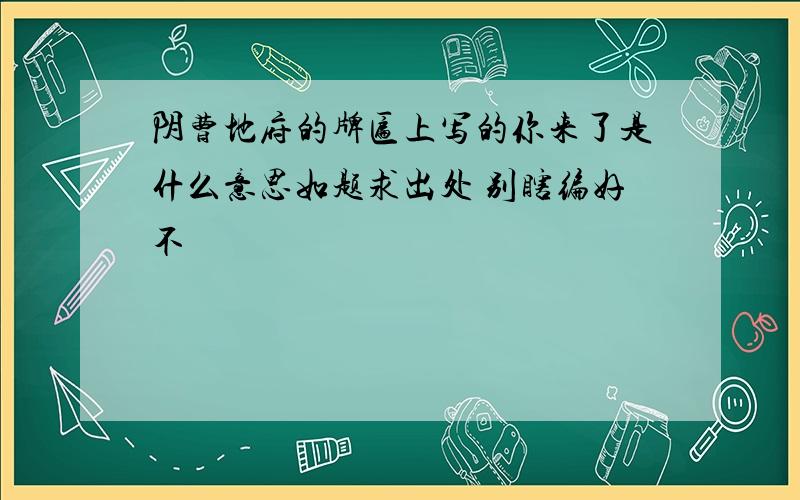 阴曹地府的牌匾上写的你来了是什么意思如题求出处 别瞎编好不