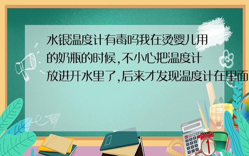 水银温度计有毒吗我在烫婴儿用的奶瓶的时候,不小心把温度计放进开水里了,后来才发现温度计在里面,然后发现温度计破了,勺子里面有一颗一颗的像铁珠一样的珠子,我用手去碰了发现是软