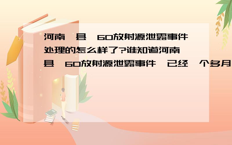 河南杞县钴60放射源泄露事件处理的怎么样了?谁知道河南杞县钴60放射源泄露事件,已经一个多月了,迟迟没处理,到底谁在管啊?什么时候解决完?