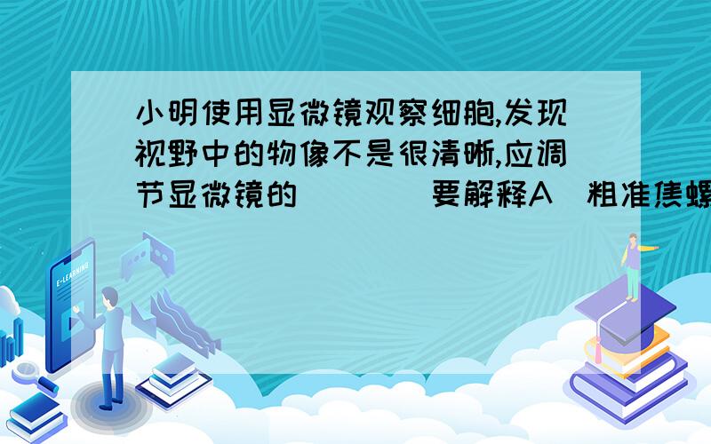 小明使用显微镜观察细胞,发现视野中的物像不是很清晰,应调节显微镜的（　　）要解释A．粗准焦螺旋B．细准焦螺旋C．反光镜D．光圈