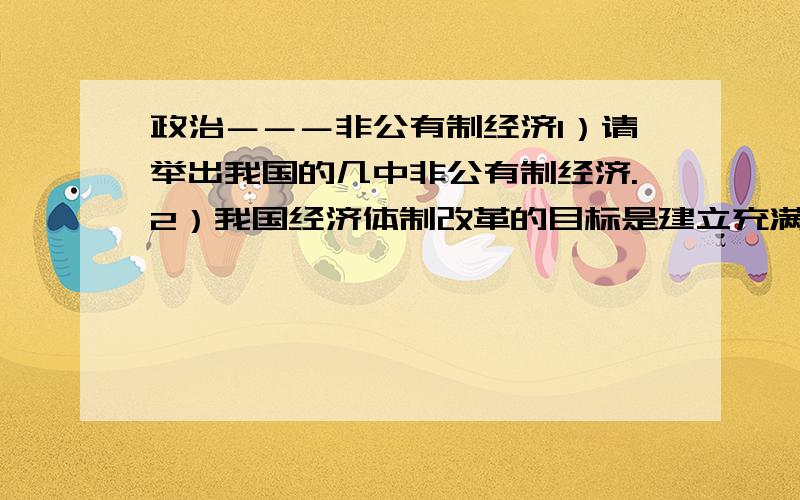 政治－－－非公有制经济1）请举出我国的几中非公有制经济.2）我国经济体制改革的目标是建立充满生机和活力的社会主义市场经济体制.但是在市场竞争下,有许多奸商不择手段牟取暴力,损