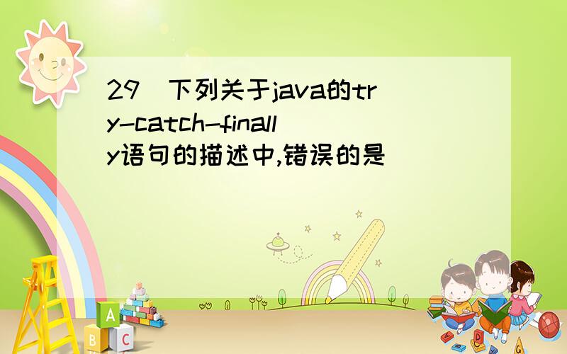 29．下列关于java的try-catch-finally语句的描述中,错误的是_______.A.try语句后面的程序段将给出处理异常的语句 B.catch()方法跟在try语句后面,它可以是一个或多个C.catch()方法有一个参数,该参数是某