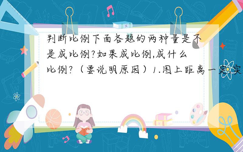 判断比例下面各题的两种量是不是成比例?如果成比例,成什么比例?（要说明原因）1.图上距离一定,实际距离和比例尺.2.ab=18,a和b.3.人的体重和身高.4.a与b成正比,a与2b.