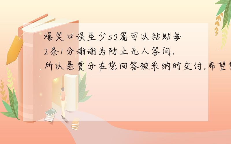 爆笑口误至少50篇可以粘贴每2条1分谢谢为防止无人答问,所以悬赏分在您回答被采纳时交付,希望您能理解,谢谢!我再等一下