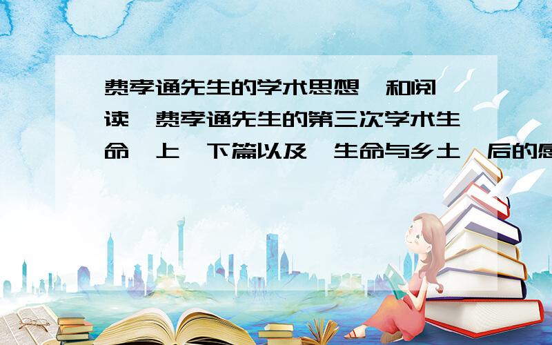 费孝通先生的学术思想  和阅读《费孝通先生的第三次学术生命》上、下篇以及《生命与乡土》后的感想·····我10号就要交作业了········拜托了····