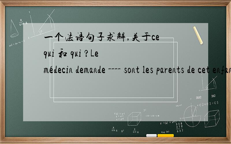 一个法语句子求解,关于ce qui 和 qui ?Le médecin demande ---- sont les parents de cet enfant.这句话空中应该填 ce qui 还是 qui 还是都可以呢?请解释详细一下谢谢了!