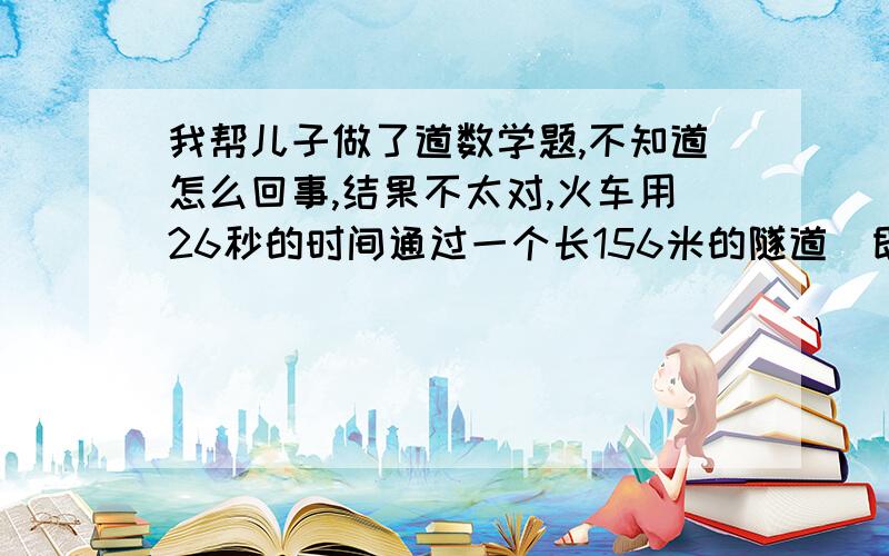 我帮儿子做了道数学题,不知道怎么回事,结果不太对,火车用26秒的时间通过一个长156米的隧道（即从车头进入入口到车尾离开出口）,这列火车又以16秒的时间通过了长96米的隧道.求列车的长