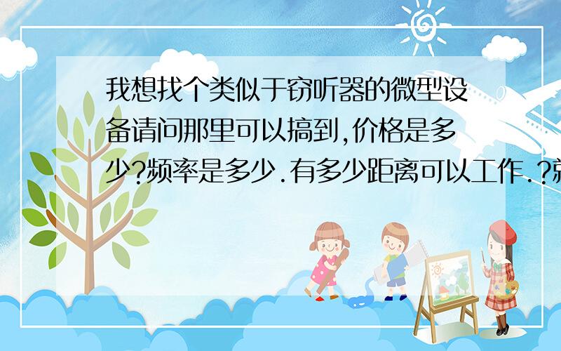 我想找个类似于窃听器的微型设备请问那里可以搞到,价格是多少?频率是多少.有多少距离可以工作.?就是我希望装个很小的类似于香烟屁股大的设备,到某需要监听的场所.体积大了不行.工作