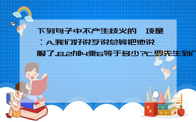 下列句子中不产生歧义的一项是：A.我们好说歹说总算把他说服了。B.2加4乘6等于多少?C.罗先生到门诊看病去了。D.王老师正在照相。