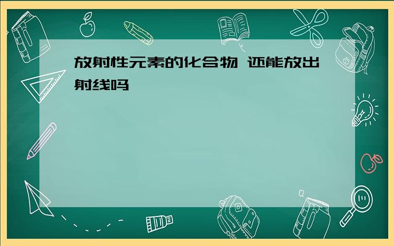 放射性元素的化合物 还能放出射线吗