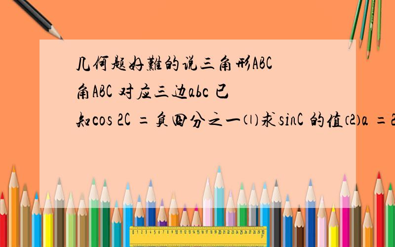 几何题好难的说三角形ABC 角ABC 对应三边abc 已知cos 2C =负四分之一⑴求sinC 的值⑵a =2,2sin A =sin C 时,求b,c 的长