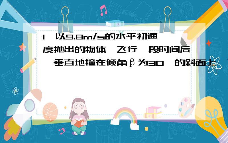 1、以9.8m/s的水平初速度抛出的物体,飞行一段时间后,垂直地撞在倾角β为30°的斜面上,可知物体完成这段飞行的时间是2、一个小球从倾角30的斜坡上水平抛出,在斜坡上的射程等于40m,不计阻力,