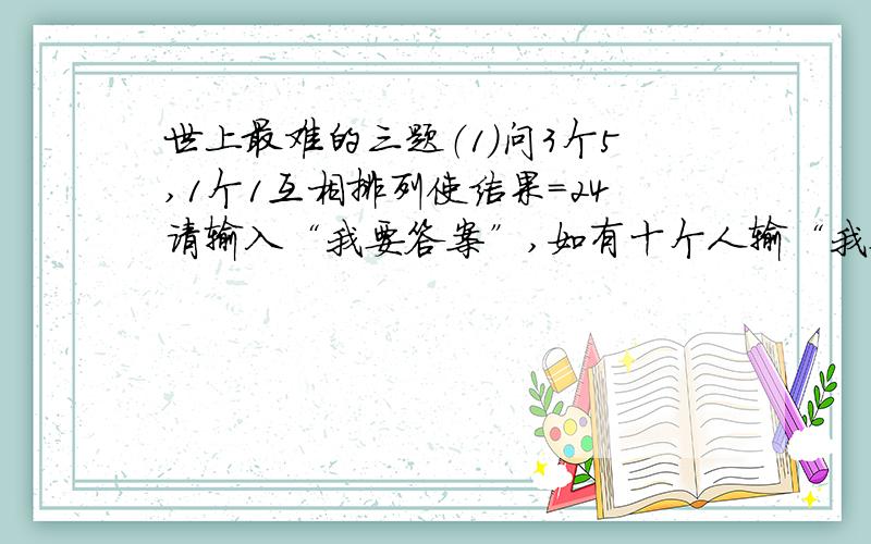 世上最难的三题（1）问3个5,1个1互相排列使结果=24请输入“我要答案”,如有十个人输“我要答案”,