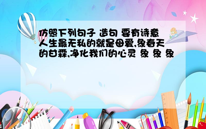 仿照下列句子 造句 要有诗意人生最无私的就是母爱,象春天的甘霖,净化我们的心灵 象 象 象