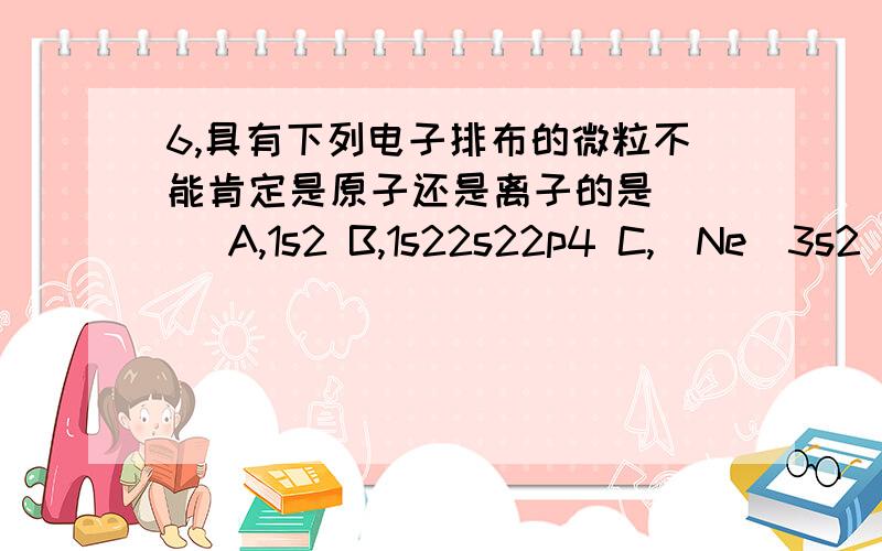 6,具有下列电子排布的微粒不能肯定是原子还是离子的是( ) A,1s2 B,1s22s22p4 C,[Ne]3s2 D,[Kr]4d10请说明理由