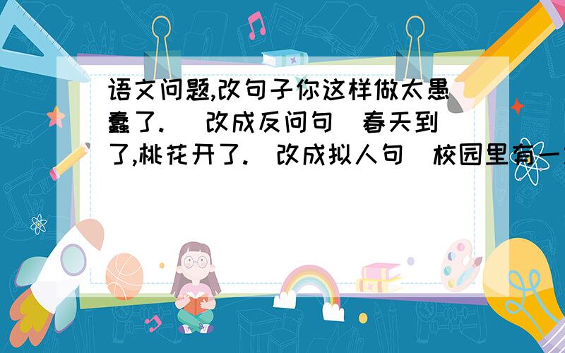 语文问题,改句子你这样做太愚蠢了. （改成反问句）春天到了,桃花开了.（改成拟人句）校园里有一颗老*树.（改成比喻句）（有一个字不会打,是一个木字旁+鬼字）