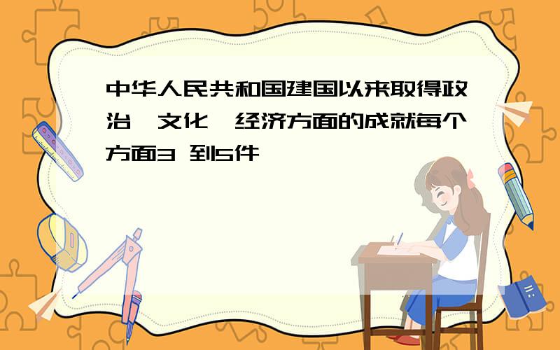 中华人民共和国建国以来取得政治,文化,经济方面的成就每个方面3 到5件,