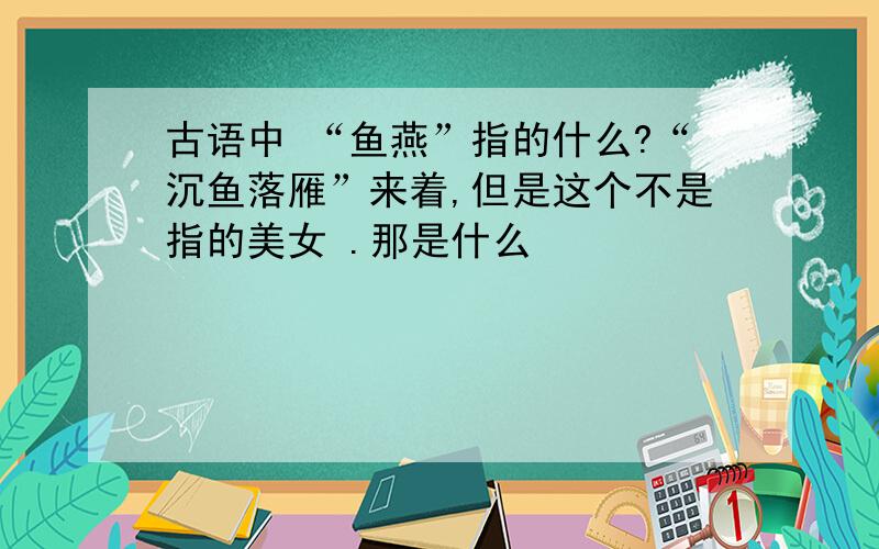 古语中 “鱼燕”指的什么?“沉鱼落雁”来着,但是这个不是指的美女 .那是什么