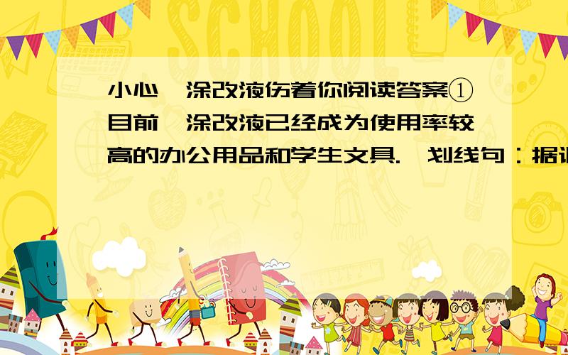 小心,涂改液伤着你阅读答案①目前,涂改液已经成为使用率较高的办公用品和学生文具.【划线句：据调查,大中城市的中小学生的使用比例在80％左右,而小学生的使用比例高达95％以上.】书写